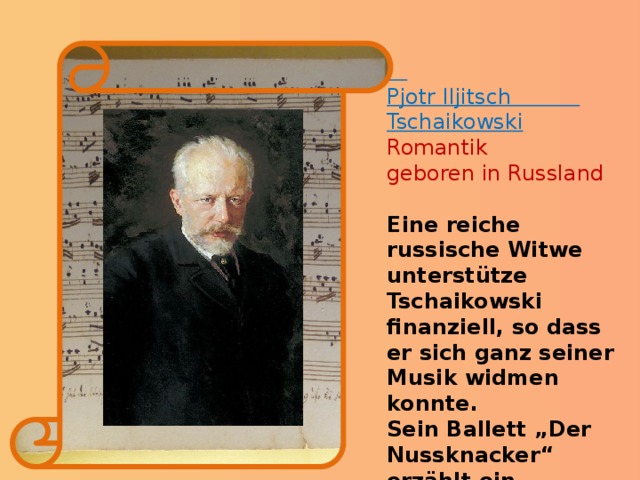  Pjotr Iljitsch Tschaikowski Romantik geboren in Russland Eine reiche russische Witwe unterstütze Tschaikowski finanziell, so dass er sich ganz seiner Musik widmen konnte. Sein Ballett „Der Nussknacker“ erzählt ein Märchen, das an Weihnachten spielt. Quizfrage Welcher Komponist war auch Politiker?  