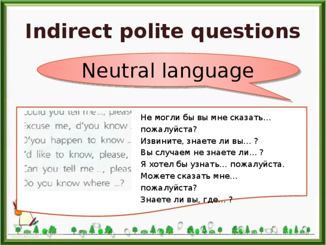 Indirect polite questions Neutral language Не могли бы вы мне сказать… пожалуйста? Извините, знаете ли вы… ? Вы случаем не знаете ли… ? Я хотел бы узнать… пожалуйста. Можете сказать мне… пожалуйста? Знаете ли вы, где… ? 