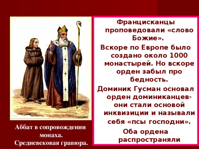 Францисканцы проповедовали «слово Божие». Вскоре по Европе было создано около 1000 монастырей. Но вскоре орден забыл про бедность. Доминик Гусман основал орден доминиканцев-они стали основой инквизиции и называли себя «псы  господни». Оба ордена распространяли католическую веру. Аббат в сопровождении монаха. Средневековая гравюра.