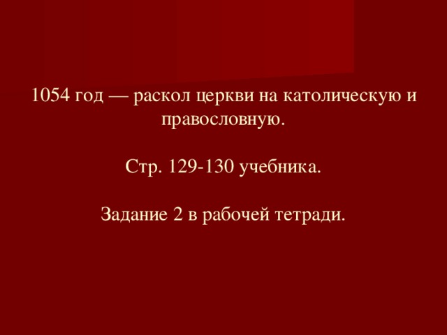 1054 год — раскол церкви на католическую и правословную.   Стр. 129-130 учебника.   Задание 2 в рабочей тетради.