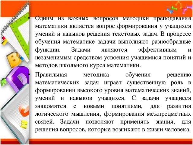 Одним из важных вопросов методики преподавания математики является вопрос формирования у учащихся умений и навыков решения текстовых задач. В процессе обучения математике задачи выполняют разнообразные функции. Задачи являются эффективным и незаменимым средством усвоения учащимися понятий и методов школьного курса математики. Правильная методика обучения решению математических задач играет существенную роль в формировании высокого уровня математических знаний, умений и навыков учащихся. С задачи учащиеся знакомятся с новыми понятиями, для развития логического мышления, формирования межпредметных связей. Задачи позволяют применять знания, для решения вопросов, которые возникают в жизни человека. 