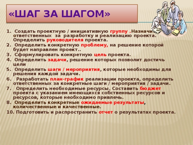 «ШАГ ЗА ШАГОМ» 1. Создать проектную / инициативную группу . Назначить о тветственных за разработку и реализацию проекта. Определить руководителя проекта. 2. Определить конкретную проблему, на решение которой будет направлен проект.. 3. Сформулировать конкретную цель проекта. 4. Определить задачи , решение которых позволит достичь цели 5. Определить шаги / мероприятия , которые необходимы для решения каждой задачи. 6. Разработать план-график реализации проекта, определить ответственных за конкретные шаги / мероприятия / задачи. 7. Определить необходимые ресурсы. Составить бюджет проекта с указанием имеющихся собственных ресурсов и ресурсов, которые необходимо привлечь. 8. Определить конкретные ожидаемые результаты , количественные и качественные. 10. Подготовить и распространить отчет о результатах проекта. 