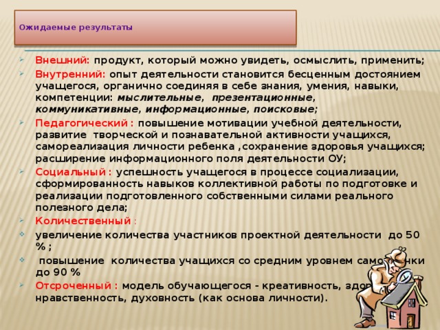   Ожидаемые результаты   Внешний: продукт, который можно увидеть, осмыслить, применить; Внутренний:  опыт деятельности становится бесценным достоянием учащегося, органично соединяя в себе знания, умения, навыки, компетенции: мыслительные, презентационные, коммуникативные, информационные, поисковые; Педагогический : повышение мотивации учебной деятельности, развитие творческой и познавательной активности учащихся, самореализация личности ребенка ,сохранение здоровья учащихся; расширение информационного поля деятельности ОУ; Социальный :  успешность учащегося в процессе социализации, сформированность навыков коллективной работы по подготовке и реализации подготовленного собственными силами реального полезного дела; Количественный  : увеличение количества участников проектной деятельности до 50 % ;  повышение количества учащихся со средним уровнем самооценки до 90 % Отсроченный : модель обучающегося - креативность, здоровье, нравственность, духовность (как основа личности).  