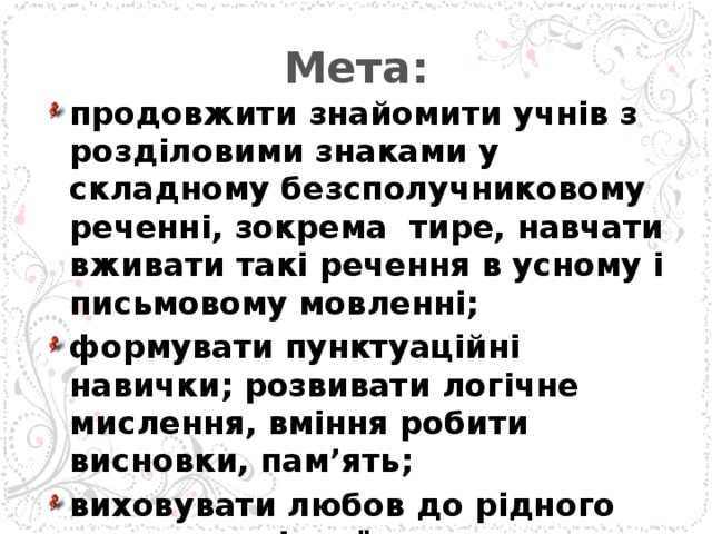 Мета: продовжити знайомити учнів з розділовими знаками у складному безсполучниковому реченні, зокрема тире, навчати вживати такі речення в усному і письмовому мовленні; формувати пунктуаційні навички; розвивати логічне мислення, вміння робити висновки, пам’ять; виховувати любов до рідного слова, до рідної мови.  