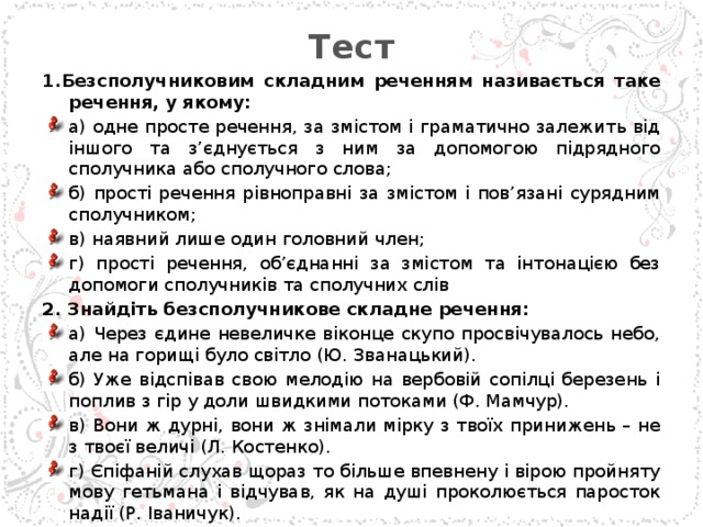 Тест   1.Безсполучниковим складним реченням називається таке речення, у якому: а) одне просте речення, за змістом і граматично залежить від іншого та з’єднується з ним за допомогою підрядного сполучника або сполучного слова; б) прості речення рівноправні за змістом і пов’язані сурядним сполучником; в) наявний лише один головний член; г) прості речення, об’єднанні за змістом та інтонацією без допомоги сполучників та сполучних слів 2. Знайдіть безсполучникове складне речення: а) Через єдине невеличке віконце скупо просвічувалось небо, але на горищі було світло (Ю. Званацький). б) Уже відспівав свою мелодію на вербовій сопілці березень і поплив з гір у доли швидкими потоками (Ф. Мамчур). в) Вони ж дурні, вони ж знімали мірку з твоїх принижень – не з твоєї величі (Л. Костенко). г) Єпіфаній слухав щораз то більше впевнену і вірою пройняту мову гетьмана і відчував, як на душі проколюється паросток надії (Р. Іваничук).  