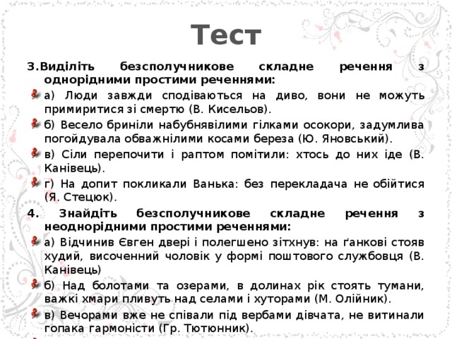 Тест 3.Виділіть безсполучникове складне речення з однорідними простими реченнями: а) Люди завжди сподіваються на диво, вони не можуть примиритися зі смертю (В. Кисельов). б) Весело бриніли набубнявілими гілками осокори, задумлива погойдувала обважнілими косами береза (Ю. Яновський). в) Сіли перепочити і раптом помітили: хтось до них іде (В. Канівець). г) На допит покликали Ванька: без перекладача не обійтися (Я. Стецюк). 4. Знайдіть безсполучникове складне речення з неоднорідними простими реченнями: а) Відчинив Євген двері і полегшено зітхнув: на ґанкові стояв худий, височенний чоловік у формі поштового службовця (В. Канівець) б) Над болотами та озерами, в долинах рік стоять тумани, важкі хмари пливуть над селами і хуторами (М. Олійник). в) Вечорами вже не співали під вербами дівчата, не витинали гопака гармоністи (Гр. Тютюнник). г) Десь на краю села дівчата співали веснянки, гомоніли і галасували діти (С. Васильченко) 