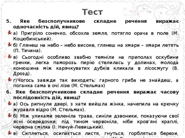 Тест 5. Яке безсполучникове складне речення виражає одночасність дій, явищ? а) Пригріло сонечко, обсохла земля, потягло орача в поле (М. Коцюбинський). б) Глянеш на небо – небо високе, глянеш на хмари – хмари летять (П. Тичина). в) Сьогодні особливо звабно темніли на приполах оскубини гречки, легка паморозь пирію стелилась у долинах, молода конюшина між карячкуватих дубків кликала в лісосмугу (В. Дрозд). г)Чогось завжди так виходить: гарного гриба не знайдеш, а поганка сама в очі лізе (М. Стельмах) 6. Яке безсполучникове складне речення виражає часову послідовність дій, явищ? а) Ось рипнули двері, з хати вийшла жінка, начепила на крючку журавля відро (М. Стельмах). б) Між уликами зеленіла трава, синіли дзвоники, показуючи свої ясні осередочки; під тином червоніла, ніби кров’яні краплі, червона смілка (І. Нечуй-Левицький). в) Сиплеться, осипається листя, гнуться, горбляться берези, плаче і посміхається крізь сльози осінь (М. Стельмах) г) Млостиво, гаряче-духмяно дихає тамариск, туя дурманить своїм запахом (О. Гончар).  
