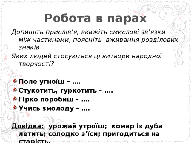 Робота в парах Допишіть прислів’я, вкажіть смислові зв’язки між частинами, поясніть вживання розділових знаків. Яких людей стосуються ці витвори народної творчості?   Поле угноїш – …. Стукотить, гуркотить – …. Гірко поробиш – …. Учись змолоду – ….   Довідка: урожай утроїш; комар із дуба летить; солодко з’їси; пригодиться на старість.  