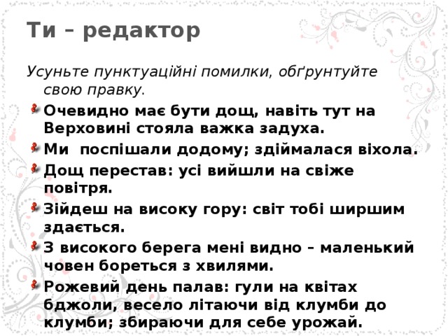 Ти – редактор   Усуньте пунктуаційні помилки, обґрунтуйте свою правку. Очевидно має бути дощ, навіть тут на Верховині стояла важка задуха. Ми поспішали додому; здіймалася віхола. Дощ перестав: усі вийшли на свіже повітря. Зійдеш на високу гору: світ тобі ширшим здається. З високого берега мені видно – маленький човен бореться з хвилями. Рожевий день палав: гули на квітах бджоли, весело літаючи від клумби до клумби; збираючи для себе урожай.  