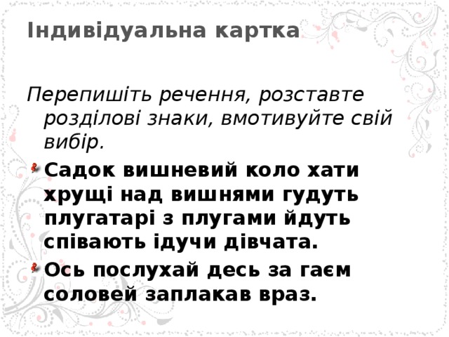Індивідуальна картка   Перепишіть речення, розставте розділові знаки, вмотивуйте свій вибір. Садок вишневий коло хати хрущі над вишнями гудуть плугатарі з плугами йдуть співають ідучи дівчата. Ось послухай десь за гаєм соловей заплакав враз.  
