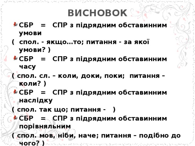 ВИСНОВОК   СБР = СПР з підрядним обставинним умови ( спол. - якщо…то; питання - за якої умови? ) СБР = СПР з підрядним обставинним часу ( спол. сл. – коли, доки, поки; питання – коли? ) СБР = СПР з підрядним обставинним наслідку ( спол. так що; питання - ) СБР = СПР з підрядним обставинним порівняльним ( спол. мов, ніби, наче; питання – подібно до чого? ) СБР = ССР ( спол. а, але, проте, зате, однак )  