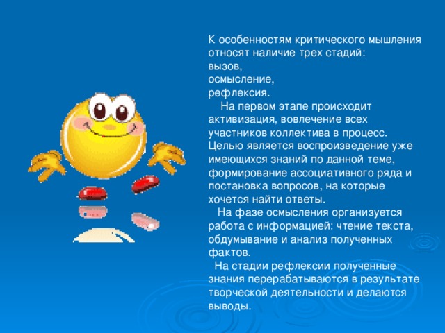 К особенностям критического мышления относят наличие трех стадий: вызов, осмысление, рефлексия.  На первом этапе происходит активизация, вовлечение всех участников коллектива в процесс. Целью является воспроизведение уже имеющихся знаний по данной теме, формирование ассоциативного ряда и постановка вопросов, на которые хочется найти ответы.  На фазе осмысления организуется работа с информацией: чтение текста, обдумывание и анализ полученных фактов.  На стадии рефлексии полученные знания перерабатываются в результате творческой деятельности и делаются выводы. 