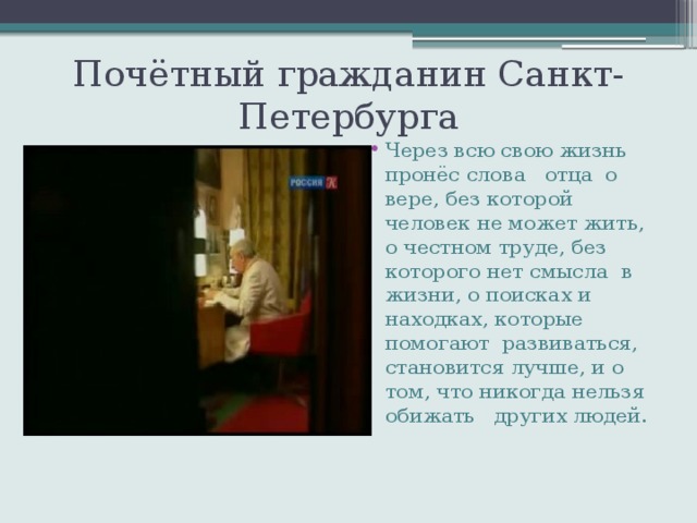 Почётный гражданин Санкт-Петербурга Через всю свою жизнь пронёс слова отца о вере, без которой человек не может жить, о честном труде, без которого нет смысла в жизни, о поисках и находках, которые помогают развиваться, становится лучше, и о том, что никогда нельзя обижать других людей. 