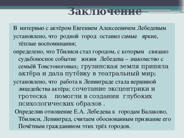  Заключение В интервью с актёром Евгением Алексеевичем Лебедевым установлено, что родной город оставил самые яркие, тёплые воспоминания; определено, что Тбилиси стал городом, с которым связано судьбоносное событие жизни Лебедева – знакомство с семьёй Товстоноговых ; грузинская земля приняла актёра и дала путёвку в театральный мир; установлено, что работа в Ленинграде стала вершиной лицедейства актёра; сочетание эксцентрики и гротеска помогли в создании глубоких психологических образов .  Определив отношение Е.А. Лебедева к городам Балаково, Тбилиси, Ленинград, считаем обоснованным признание его Почётным гражданином этих трёх городов. 