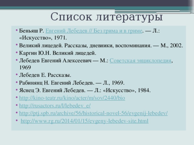  Список литературы Беньяш Р.  Евгений Лебедев // Без грима и в гриме . — Л.: «Искусство», 1971. Великий лицедей. Рассказы, дневники, воспоминания. — М., 2002. Каргин Ю.Н. Великий лицедей. Лебедев Евгений Алексеевич — М.:  Советская энциклопедия , 1969 Лебедев Е. Рассказы. Рабинянц Н. Евгений Лебедев. — Л., 1969. Яснец Э. Евгений Лебедев. — Л.: «Искусство», 1984. http://kino-teatr.ru/kino/acter/m/sov/2440/bio http://rusactors.ru/l/lebedev_e/ http://ptj.spb.ru/archive/56/historical-novel-56/evgenij-lebedev/  http://www.rg.ru/2014/01/15/evgeny-lebedev-site.html 