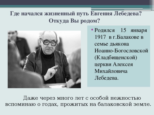  Где начался жизненный путь Евгения Лебедева? Откуда Вы родом? Родился 15 января 1917 в г.Балакове в семье дьякона Иоанно-Богословской (Кладбищенской) церкви Алексея Михайловича Лебедева.  Даже через много лет с особой нежностью вспоминаю о годах, прожитых на балаковской земле. 