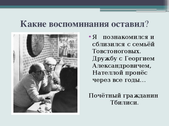 Какие воспоминания оставил ? Я познакомился и сблизился с семьёй Товстоноговых. Дружбу с Георгием Александровичем, Нателлой пронёс через все годы… Почётный гражданин Тбилиси. 
