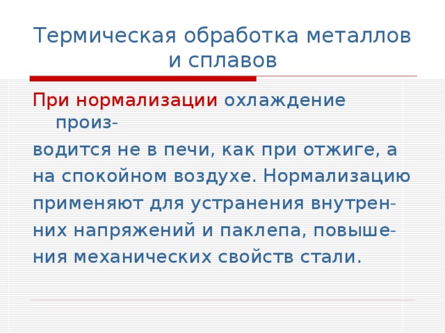 Термическая обработка металлов и сплавов При нормализации охлаждение произ- водится не в печи, как при отжиге, а на спокойном воздухе. Нормализацию применяют для устранения внутрен- них напряжений и паклепа, повыше- ния механических свойств стали. 