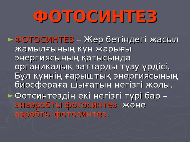 ФОТОСИНТЕЗ ФОТОСИНТЕЗ – Жер бетіндегі жасыл жамылғының күн жарығы энергиясының қатысында органикалық заттарды түзу үрдісі. Бұл күннің ғарыштық энергиясының биосфераға шығатын негізгі жолы. Фотсинтездің екі негізгі түрі бар – анаэробты фотосинтез және аэробты фотосинтез. 