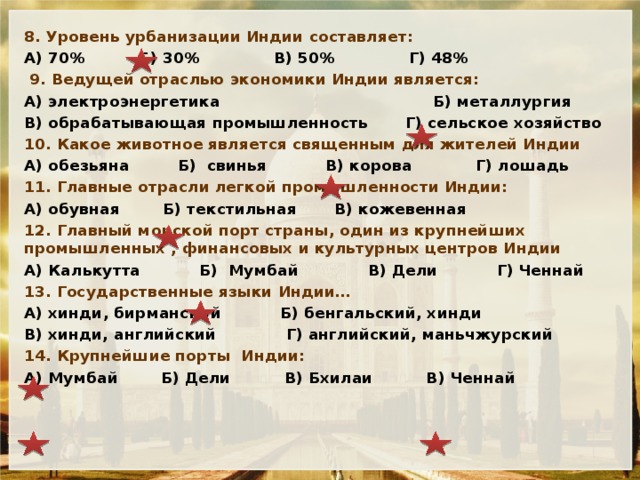 8. Уровень урбанизации Индии составляет: А) 70% Б) 30% В) 50% Г) 48%  9. Ведущей отраслью экономики Индии является: А) электроэнергетика Б) металлургия В) обрабатывающая промышленность Г) сельское хозяйство 10. Какое животное является священным для жителей Индии А) обезьяна Б) свинья В) корова Г) лошадь 11. Главные отрасли легкой промышленности Индии: А) обувная Б) текстильная В) кожевенная 12. Главный морской порт страны, один из крупнейших промышленных , финансовых и культурных центров Индии А) Калькутта Б) Мумбай В) Дели Г) Ченнай 13. Государственные языки Индии… А) хинди, бирманский Б) бенгальский, хинди В) хинди, английский Г) английский, маньчжурский 14. Крупнейшие порты Индии: А) Мумбай Б) Дели В) Бхилаи В) Ченнай   