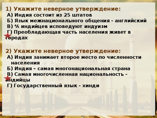 1) Укажите неверное утверждение:  А) Индия состоит из 25 штатов  Б) Язык межнационального общения - английский  В) ⅘ индийцев исповедуют индуизм  Г) Преобладающая часть населения живет в городах 2) Укажите неверное утверждение:  А) Индия занимает второе место по численности населения  Б) Индия – самая многонациональная страна  В) Самая многочисленная национальность - индийцы  Г) Государственный язык - хинди 