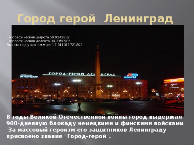 Город герой Ленинград  Географическая широта 59.9342802   Географическая долгота 30.3350986   Высота над уровнем моря 17.311311721802 В годы Великой Отечественной войны город выдержал 900-дневную блокаду немецкими и финскими войсками  За массовый героизм его защитников Ленинграду присвоено звание 