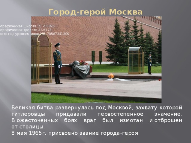Город-герой Москва    Географическая широта 55.755826   Географическая долгота 37.6173   Высота над уровнем моря 151.78587341309 Великая битва развернулась под Москвой, захвату которой гитлеровцы придавали первостепенное значение. В ожесточенных боях враг был измотан и отброшен от столицы. 8 мая 1965г. присвоено звание города-героя   