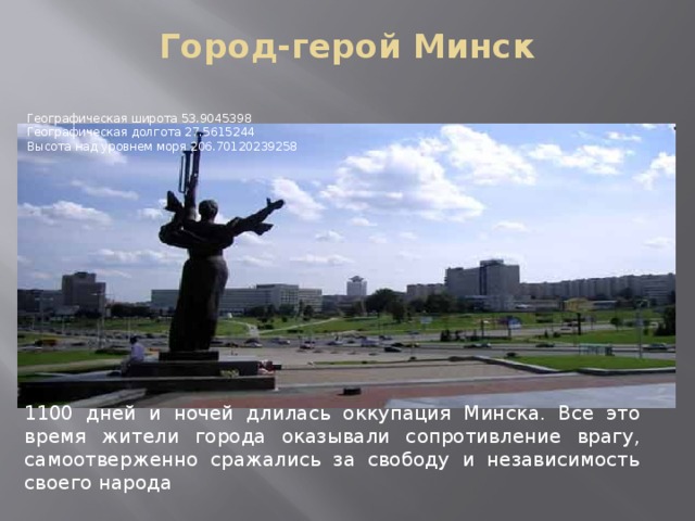 Город-герой Минск   Географическая широта 53.9045398   Географическая долгота 27.5615244   Высота над уровнем моря 206.70120239258 1100 дней и ночей длилась оккупация Минска. Все это время жители города оказывали сопротивление врагу, самоотверженно сражались за свободу и независимость своего народа 