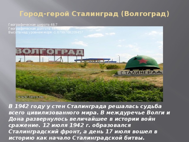 Город-герой Сталинград (Волгоград)   Географическая широта 48.7   Географическая долгота 44.516667   Высота над уровнем моря -1.6799768209457 В 1942 году у стен Сталинграда решалась судьба всего цивилизованного мира. В междуречье Волги и Дона развернулось величайшее в истории войн сражение. 12 июля 1942 г. образовался Сталинградский фронт, а день 17 июля вошел в историю как начало Сталинградской битвы. 1 Мая 1945г.присвоено звание города-героя . 