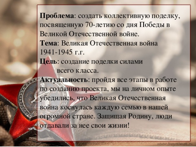 Проблема : создать коллективную поделку, посвященную 70-летию со дня Победы в Великой Отечественной войне.  Тема : Великая Отечественная война  1941-1945 г.г.  Цель : создание поделки силами всего класса.  Актуальность : пройдя все этапы в работе по созданию проекта, мы на личном опыте убедились, что Великая Отечественная война коснулась каждую семью в нашей огромной стране. Защищая Родину, люди отдавали за нее свои жизни!   