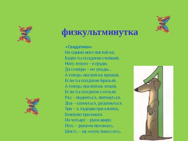 физкультминутка «Солдатики» На одной ноге постой-ка, Будто ты солдатик стойкий. Ногу левую – к груди, Да смотри – не упади… А теперь постой на правой, Если ты солдатик бравый. А теперь постой на левой, Если ты солдатик смелый. Раз – подняться, потянуться. Два – согнуться, разогнуться. Три – в ладоши три хлопка, Головою три кивка. На четыре – руки шире. Пять – руками помахать. Шесть – на место тихо сесть. 
