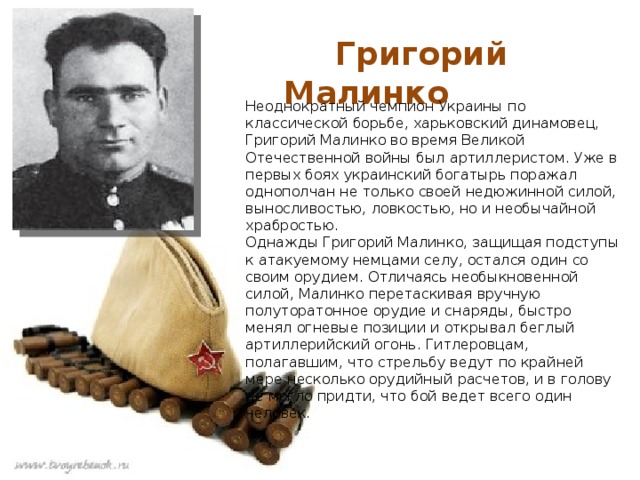  Григорий Малинко Неоднократный чемпион Украины по классической борьбе, харьковский динамовец, Григорий Малинко во время Великой Отечественной войны был артиллеристом. Уже в первых боях украинский богатырь поражал однополчан не только своей недюжинной силой, выносливостью, ловкостью, но и необычайной храбростью. Однажды Григорий Малинко, защищая подступы к атакуемому немцами селу, остался один со своим орудием. Отличаясь необыкновенной силой, Малинко перетаскивая вручную полуторатонное орудие и снаряды, быстро менял огневые позиции и открывал беглый артиллерийский огонь. Гитлеровцам, полагавшим, что стрельбу ведут по крайней мере несколько орудийный расчетов, и в голову не могло придти, что бой ведет всего один человек. 