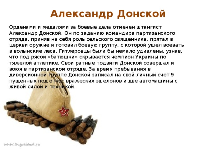 Александр Донской Орденами и медалями за боевые дела отмечен штангист Александр Донской. Он по заданию командира партизанского отряда, приняв на себя роль сельского священника, прятал в церкви оружие и готовил боевую группу, с которой ушел воевать в волынские леса. Гитлеровцы были бы немало удивлены, узнав, что под рясой «батюшки» скрывается чемпион Украины по тяжелой атлетике. Свои ратные подвиги Донской совершал и воюя в партизанском отряде. За время пребывания в диверсионной группе Донской записал на свой личный счет 9 пущенных под откос вражеских эшелонов и две автомашины с живой силой и техникой. 