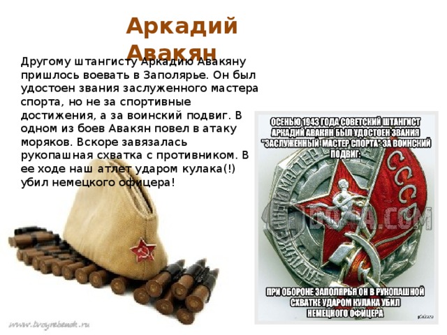 Аркадий Авакян Другому штангисту Аркадию Авакяну пришлось воевать в Заполярье. Он был удостоен звания заслуженного мастера спорта, но не за спортивные достижения, а за воинский подвиг. В одном из боев Авакян повел в атаку моряков. Вскоре завязалась рукопашная схватка с противником. В ее ходе наш атлет ударом кулака(!) убил немецкого офицера! 