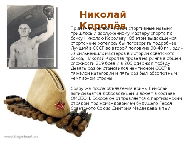 Николай Королёв Применять на войне свои спортивные навыки пришлось и заслуженному мастеру спорта по боксу Николаю Королеву. Об этом выдающемся спортсмене хотелось бы поговорить подробнее. Лучший в СССР во второй половине 30-40 гг., один из сильнейших мастеров в истории советского бокса, Николай Королев провел на ринге в общей сложности 219 боев и в 206 одержал победу. Девять раз он становился чемпионом СССР в тяжелой категории и пять раз был абсолютным чемпионом страны.   Сразу же после объявления войны Николай записывается добровольцем и воюет в составе ОМСБОН. Вскоре он отправляется с партизанским отрядом под командованием будущего Героя Советского Союза Дмитрия Медведева в тыл врага. 