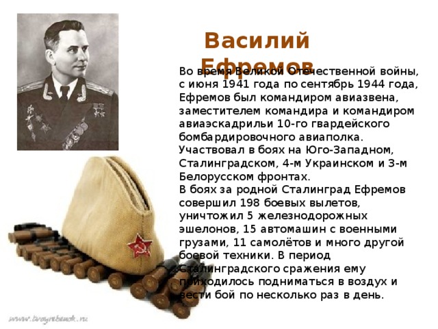 Василий Ефремов Во время Великой Отечественной войны, с июня 1941 года по сентябрь 1944 года, Ефремов был командиром авиазвена, заместителем командира и командиром авиаэскадрильи 10-го гвардейского бомбардировочного авиаполка. Участвовал в боях на Юго-Западном, Сталинградском, 4-м Украинском и 3-м Белорусском фронтах. В боях за родной Сталинград Ефремов совершил 198 боевых вылетов, уничтожил 5 железнодорожных эшелонов, 15 автомашин с военными грузами, 11 самолётов и много другой боевой техники. В период Сталинградского сражения ему приходилось подниматься в воздух и вести бой по несколько раз в день. 