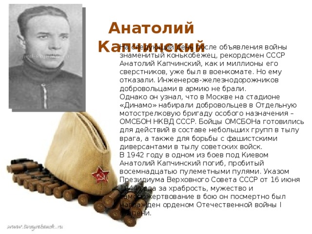  Анатолий Капчинский На следующий день после объявления войны знаменитый конькобежец, рекордсмен СССР Анатолий Капчинский, как и миллионы его сверстников, уже был в военкомате. Но ему отказали. Инженеров-железнодорожников добровольцами в армию не брали.   Однако он узнал, что в Москве на стадионе «Динамо» набирали добровольцев в Отдельную мотострелковую бригаду особого назначения – ОМСБОН НКВД СССР. Бойцы ОМСБОНа готовились для действий в составе небольших групп в тылу врага, а также для борьбы с фашистскими диверсантами в тылу советских войск.  В 1942 году в одном из боев под Киевом Анатолий Капчинский погиб, пробитый восемнадцатью пулеметными пулями. Указом Президиума Верховного Совета СССР от 16 июня 1944 года за храбрость, мужество и самопожертвование в бою он посмертно был награжден орденом Отечественной войны I степени.   