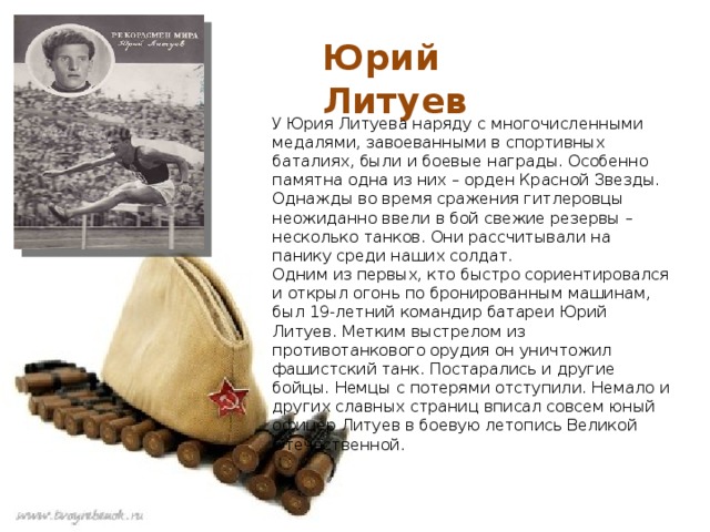 Юрий Литуев У Юрия Литуева наряду с многочисленными медалями, завоеванными в спортивных баталиях, были и боевые награды. Особенно памятна одна из них – орден Красной Звезды. Однажды во время сражения гитлеровцы неожиданно ввели в бой свежие резервы – несколько танков. Они рассчитывали на панику среди наших солдат.  Одним из первых, кто быстро сориентировался и открыл огонь по бронированным машинам, был 19-летний командир батареи Юрий Литуев. Метким выстрелом из противотанкового орудия он уничтожил фашистский танк. Постарались и другие бойцы. Немцы с потерями отступили. Немало и других славных страниц вписал совсем юный офицер Литуев в боевую летопись Великой Отечественной. 