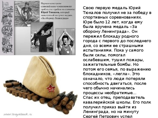 Свою первую медаль Юрий Тюкалов получил не за победу в спортивных соревнованиях. Юре было 12 лет, когда ему была вручена медаль «За оборону Ленинграда». Он пережил блокаду родного города с первого до последнего дня, со всеми ее страшными испытаниями. Пока у самого были силы, помогал ослабевшим, тушил пожары, зажигательные бомбы. Но потом его семья, по выражению блокадников, «легла». Это означало, что люди потеряли способность двигаться, после чего обычно начинались процессы необратимые… Спас их отец, преподаватель кавалерийской школы. Его полк получил приказ выйти из Ленинграда, но на минуту Сергей Петрович успел забежать домой и оставить мешок с овсом и свой паек. 
