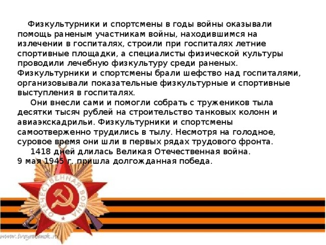  Физкультурники и спортсмены в годы войны оказывали помощь раненым участникам войны, находившимся на излечении в госпиталях, строили при госпиталях летние спортивные площадки, а специалисты физической культуры проводили лечебную физкультуру среди раненых. Физкультурники и спортсмены брали шефство над госпиталями, организовывали показательные физкультурные и спортивные выступления в госпиталях.  Они внесли сами и помогли собрать с тружеников тыла десятки тысяч рублей на строительство танковых колонн и авиаэкскадрильи. Физкультурники и спортсмены самоотверженно трудились в тылу. Несмотря на голодное, суровое время они шли в первых рядах трудового фронта.  1418 дней длилась Великая Отечественная война.  9 мая 1945 г. пришла долгожданная победа. 