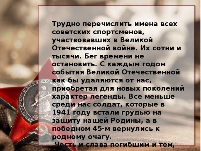 Трудно перечислить имена всех советских спортсменов, участвовавших в Великой Отечественной войне. Их сотни и тысячи. Бег времени не остановить. С каждым годом события Великой Отечественной как бы удаляются от нас, приобретая для новых поколений характер легенды. Все меньше среди нас солдат, которые в 1941 году встали грудью на защиту нашей Родины, а в победном 45-м вернулись к родному очагу.  Честь и слава погибшим и тем, которые навсегда ушли вслед за своими фронтовыми товарищами уже после войны. Честь и слава живущим - мы обязаны им всем, что у нас есть, и прежде всего жизнью! 