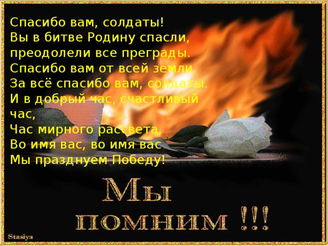 Спасибо вам, солдаты!  Вы в битве Родину спасли,  преодолели все преграды.  Спасибо вам от всей земли.  За всё спасибо вам, солдаты.  И в добрый час, счастливый час,  Час мирного рассвета,  Во имя вас, во имя вас  Мы празднуем Победу! 