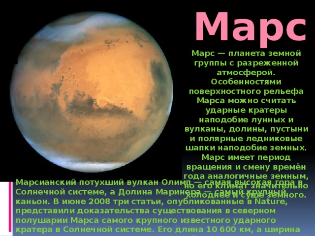 Марс Марс — планета земной группы с разреженной атмосферой. Особенностями поверхностного рельефа Марса можно считать ударные кратеры наподобие лунных и вулканы, долины, пустыни и полярные ледниковые шапки наподобие земных. Марс имеет период вращения и смену времён года аналогичные земным, но его климат значительно холоднее и суше земного. Марсианский потухший вулкан Олимп — самая высокая гора в Солнечной системе, а Долина Маринера — самый крупный каньон. В июне 2008 три статьи, опубликованные в Nature, представили доказательства существования в северном полушарии Марса самого крупного известного ударного кратера в Солнечной системе. Его длина 10 600 км, а ширина 8500 км, что примерно в четыре раза больше, чем крупнейший ударный кратер вблизи его южного полюса Марса. 
