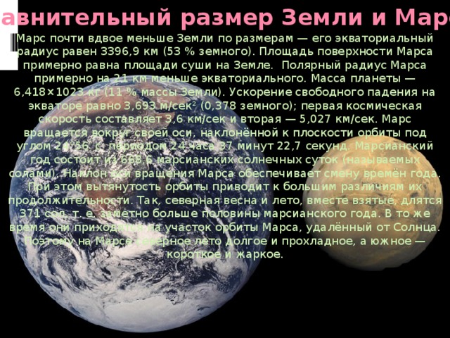 Сравнительный размер Земли и Марса Марс почти вдвое меньше Земли по размерам — его экваториальный радиус равен 3396,9 км (53 % земного). Площадь поверхности Марса примерно равна площади суши на Земле. Полярный радиус Марса примерно на 21 км меньше экваториального. Масса планеты — 6,418×1023 кг (11 % массы Земли). Ускорение свободного падения на экваторе равно 3,693 м/сек² (0,378 земного); первая космическая скорость составляет 3,6 км/сек и вторая — 5,027 км/сек. Марс вращается вокруг своей оси, наклонённой к плоскости орбиты под углом 24°56′ с периодом 24 часа 37 минут 22,7 секунд. Марсианский год состоит из 668,6 марсианских солнечных суток (называемых солами). Наклон оси вращения Марса обеспечивает смену времён года. При этом вытянутость орбиты приводит к большим различиям их продолжительности. Так, северная весна и лето, вместе взятые, длятся 371 сол, т. е. заметно больше половины марсианского года. В то же время они приходятся на участок орбиты Марса, удалённый от Солнца. Поэтому на Марсе северное лето долгое и прохладное, а южное — короткое и жаркое. 