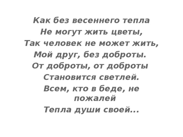 Как без весеннего тепла Не могут жить цветы, Так человек не может жить, Мой друг, без доброты. От доброты, от доброты Становится светлей. Всем, кто в беде, не пожалей Тепла души своей... 