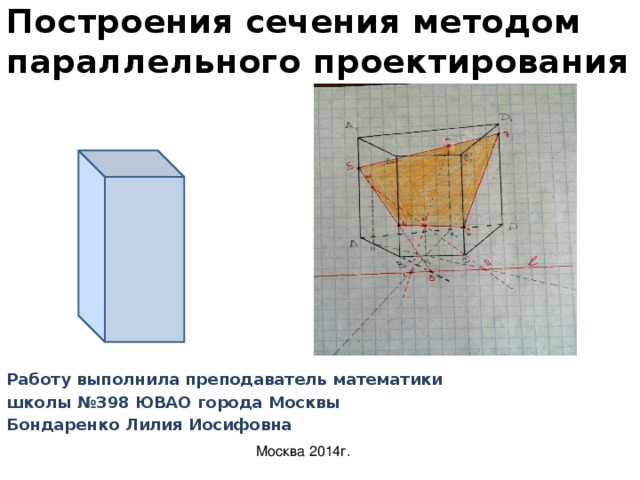 Построения сечения методом параллельного проектирования Работу выполнила преподаватель математики школы №398 ЮВАО города Москвы Бондаренко Лилия Иосифовна  Москва 2014г. 