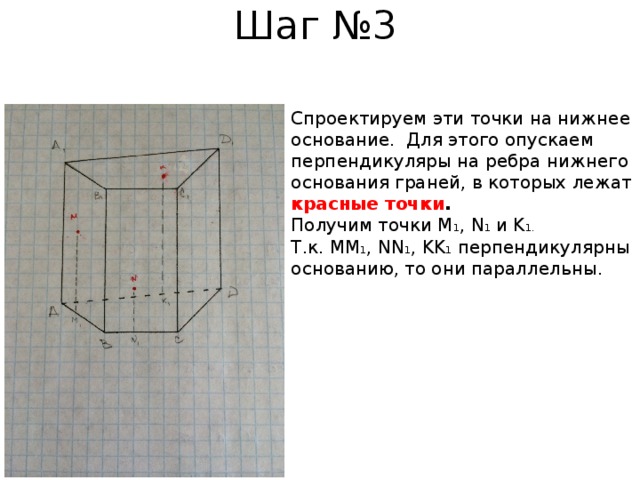 Шаг №3 Cпроектируем эти точки на нижнее основание. Для этого опускаем перпендикуляры на ребра нижнего основания граней, в которых лежат красные точки . Получим точки М 1 , N 1 и K 1.  Т.к. MM 1 , NN 1 , KK 1 перпендикулярны основанию, то они параллельны. 