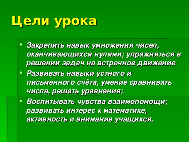 Цели урока Закрепить навык умножения чисел, оканчивающихся нулями; упражняться в решении задач на встречное движение Развивать навыки устного и письменного счёта, умение сравнивать числа, решать уравнения; Воспитывать чувства взаимопомощи; развивать интерес к математике, активность и внимание учащихся. 