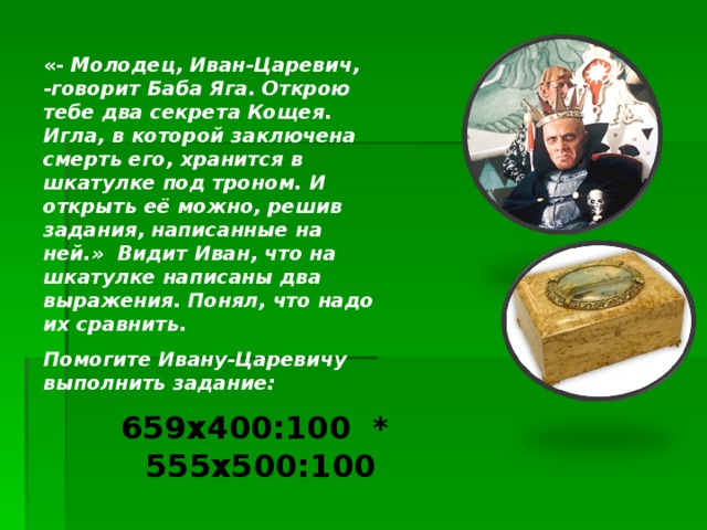 «- Молодец, Иван-Царевич, -говорит Баба Яга. Открою тебе два секрета Кощея. Игла, в которой заключена смерть его, хранится в шкатулке под троном. И открыть её можно, решив задания, написанные на ней.» Видит Иван, что на шкатулке написаны два выражения. Понял, что надо их сравнить. Помогите Ивану-Царевичу выполнить задание:  659 x 400:100 * 55 5 x50 0:100 