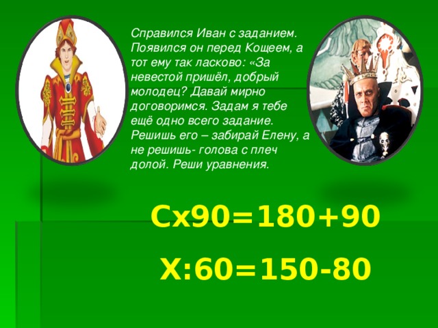 Справился Иван с заданием. Появился он перед Кощеем, а тот ему так ласково: «За невестой пришёл, добрый молодец? Давай мирно договоримся. Задам я тебе ещё одно всего задание. Решишь его – забирай Елену, а не решишь- голова с плеч долой. Реши уравнения.  Cx90=180+90 X :60=150-80 
